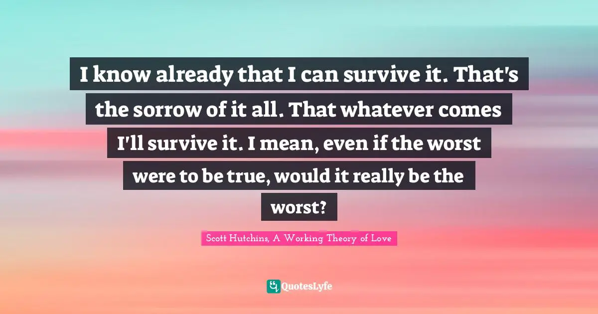 I know already that I can survive it. That's the sorrow of it all. That whatever comes I'll survive it. I mean, even if the worst were to be true, would it really be the worst?