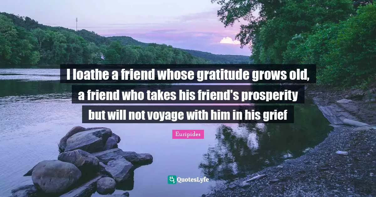 I loathe a friend whose gratitude grows old, a friend who takes his friend's prosperity but will not voyage with him in his grief