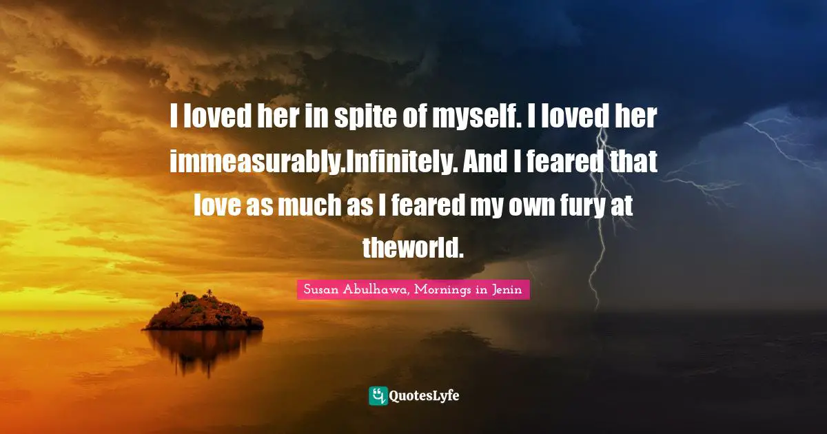 I loved her in spite of myself. I loved her immeasurably.Infinitely. And I feared that love as much as I feared my own fury at theworld.