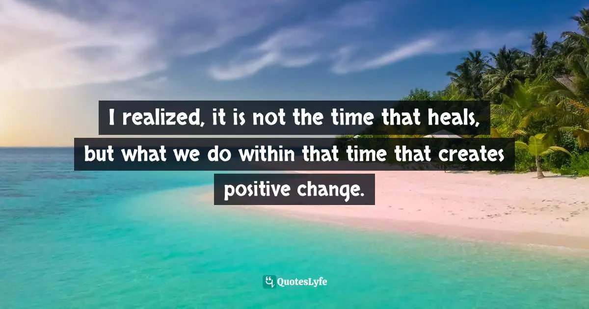 I realized, it is not the time that heals, but what we do within that time that creates positive change.