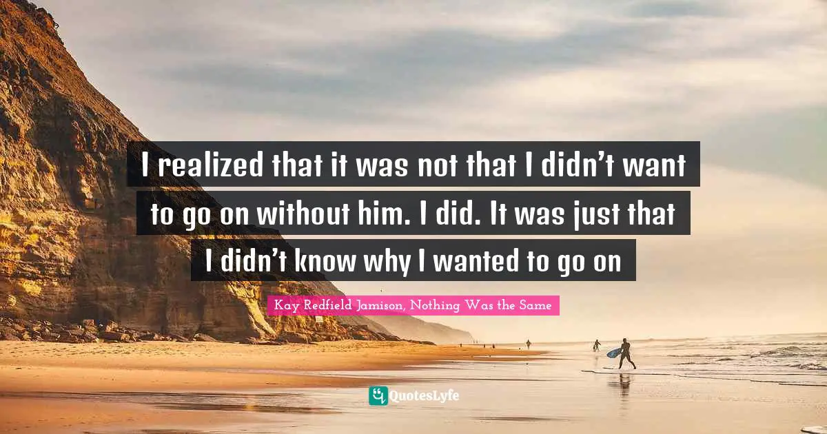 I realized that it was not that I didn’t want to go on without him. I did. It was just that I didn’t know why I wanted to go on