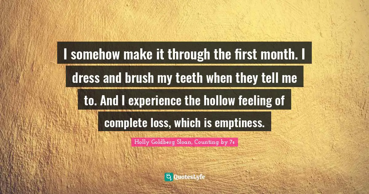 I somehow make it through the first month. I dress and brush my teeth when they tell me to. And I experience the hollow feeling of complete loss, which is emptiness.