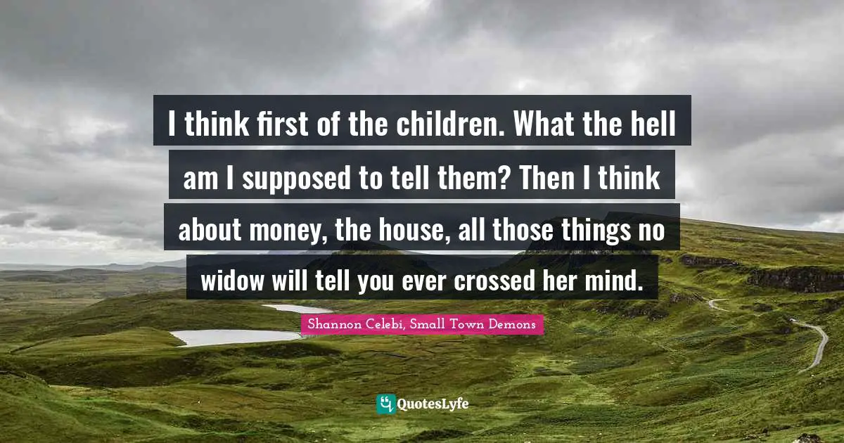 I think first of the children. What the hell am I supposed to tell them? Then I think about money, the house, all those things no widow will tell you ever crossed her mind.