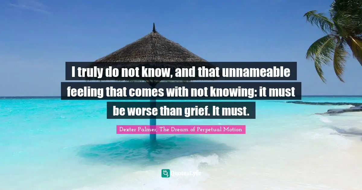 I truly do not know, and that unnameable feeling that comes with not knowing: it must be worse than grief. It must.