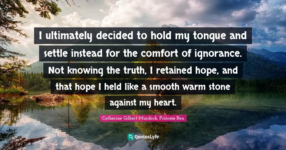 I ultimately decided to hold my tongue and settle instead for the comfort of ignorance. Not knowing the truth, I retained hope, and that hope I held like a smooth warm stone against my heart.