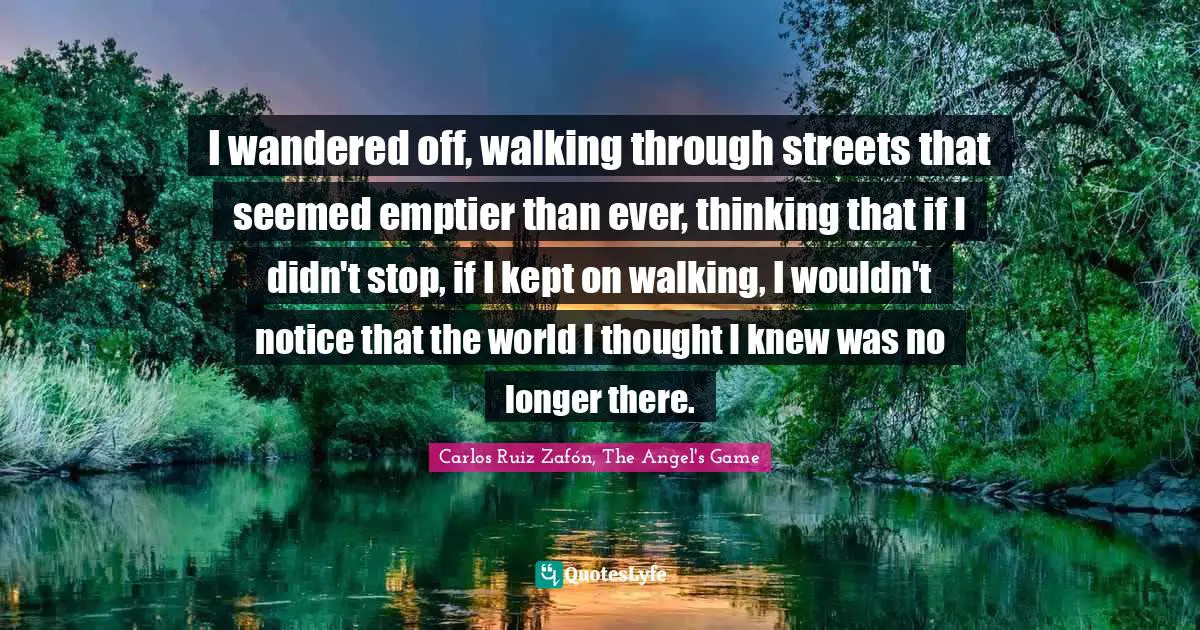 Carlos Ruiz Zafón, The Angel's Game Quotes: "I wandered off, walking through streets that seemed emptier than ever, thinking that if I didn't stop, if I kept on walking, I wouldn't notice that the world I thought I knew was no longer there."