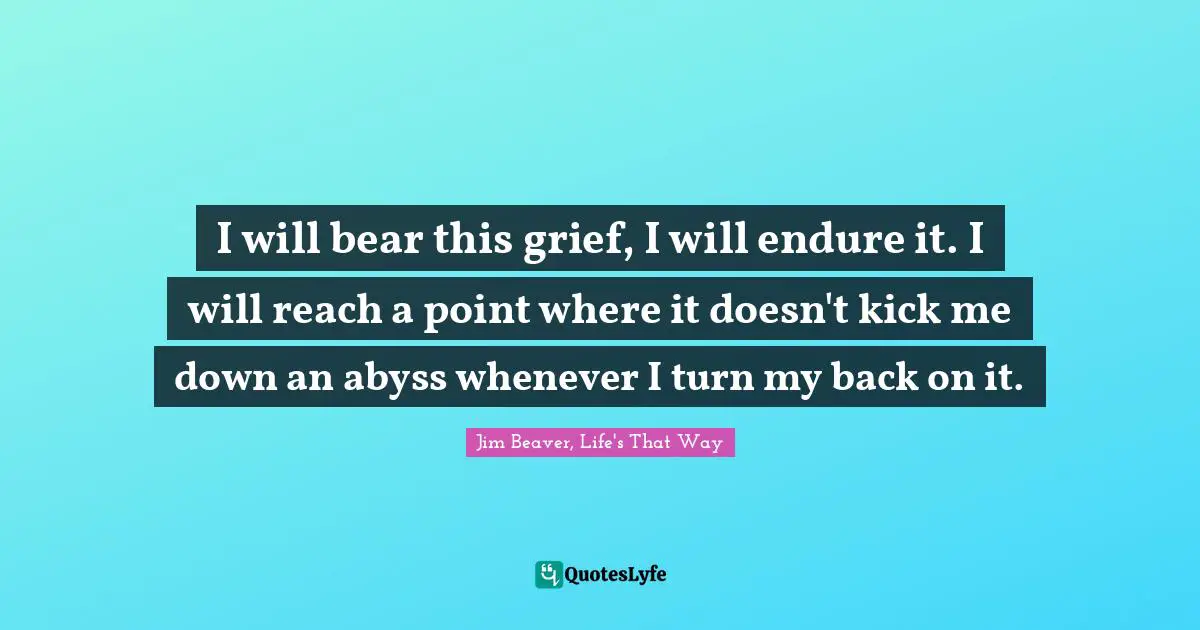 I will bear this grief, I will endure it. I will reach a point where it doesn't kick me down an abyss whenever I turn my back on it.