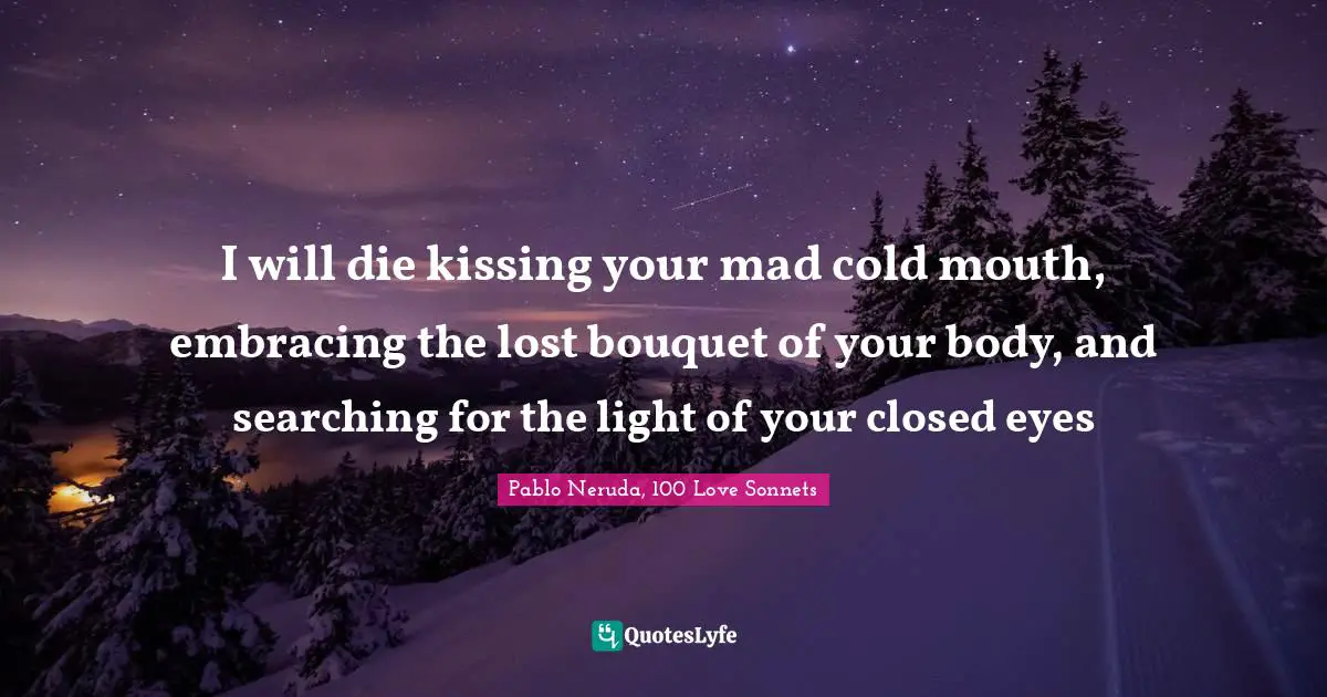 Pablo Neruda, 100 Love Sonnets Quotes: "I will die kissing your mad cold mouth, embracing the lost bouquet of your body, and searching for the light of your closed eyes"
