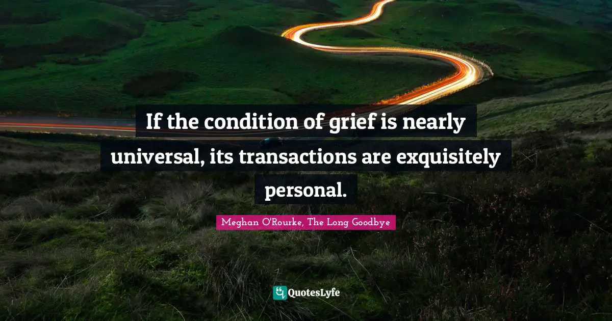 Meghan O'Rourke Quotes: "If the condition of grief is nearly universal, its transactions are exquisitely personal."