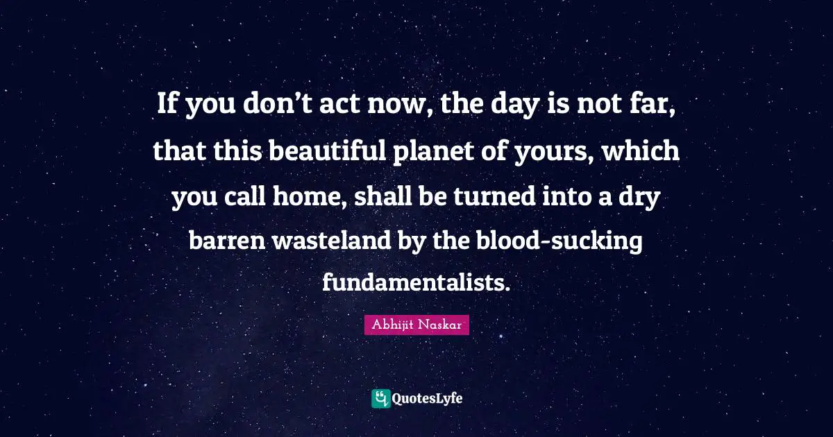Rational Thinking Quotes: "If you don’t act now, the day is not far, that this beautiful planet of yours, which you call home, shall be turned into a dry barren wasteland by the blood-sucking fundamentalists."