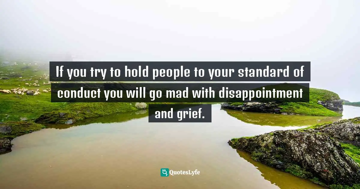 If you try to hold people to your standard of conduct you will go mad with disappointment and grief.
