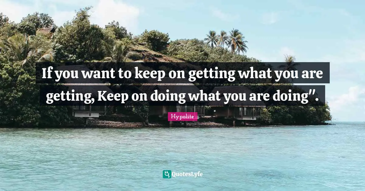 If you want to keep on getting what you are getting, Keep on doing what you are doing".