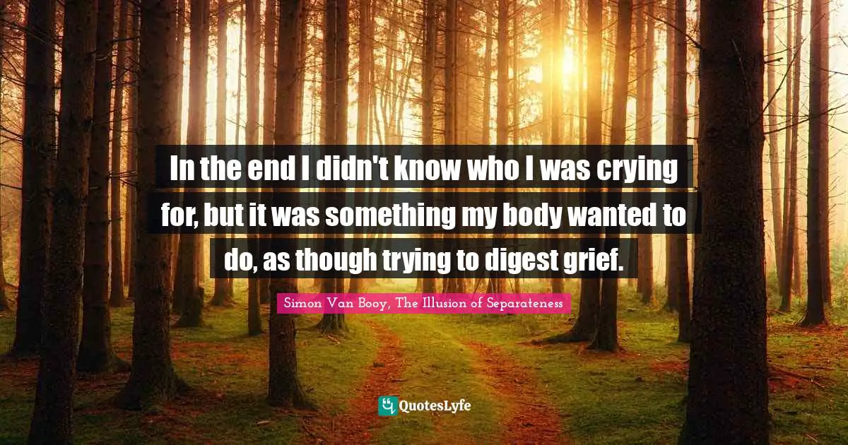 In the end I didn't know who I was crying for, but it was something my body wanted to do, as though trying to digest grief.
