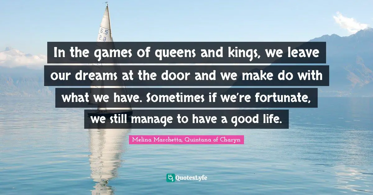 In the games of queens and kings, we leave our dreams at the door and we make do with what we have. Sometimes if we’re fortunate, we still manage to have a good life.