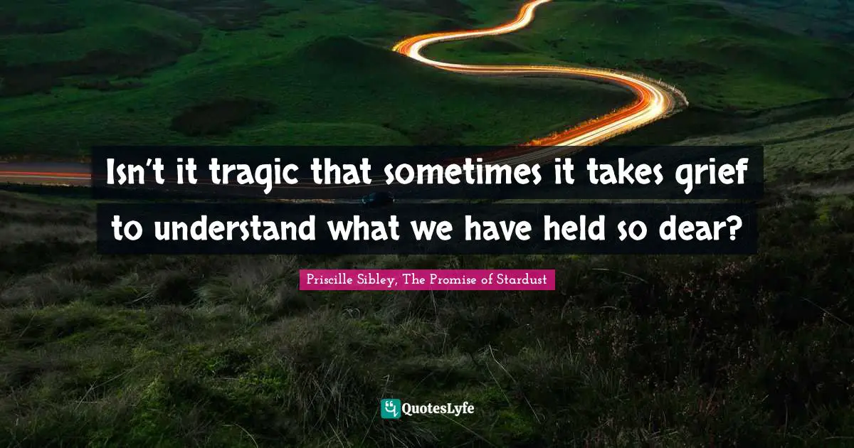 Isn’t it tragic that sometimes it takes grief to understand what we have held so dear?