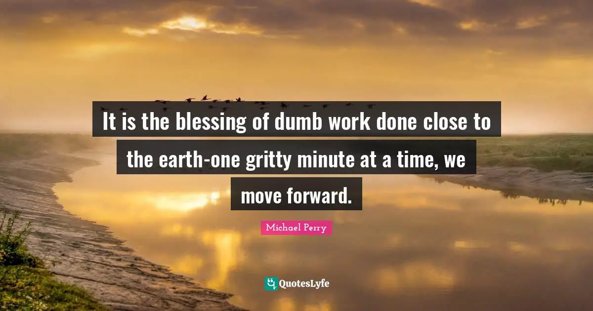 It is the blessing of dumb work done close to the earth-one gritty minute at a time, we move forward.