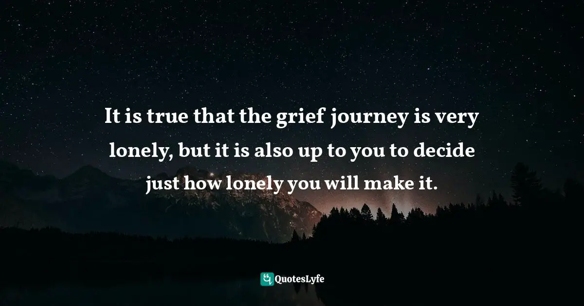 It is true that the grief journey is very lonely, but it is also up to you to decide just how lonely you will make it.