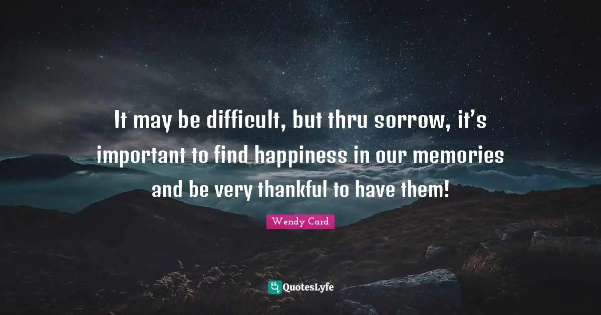 It may be difficult, but thru sorrow, it’s important to find happiness in our memories and be very thankful to have them!