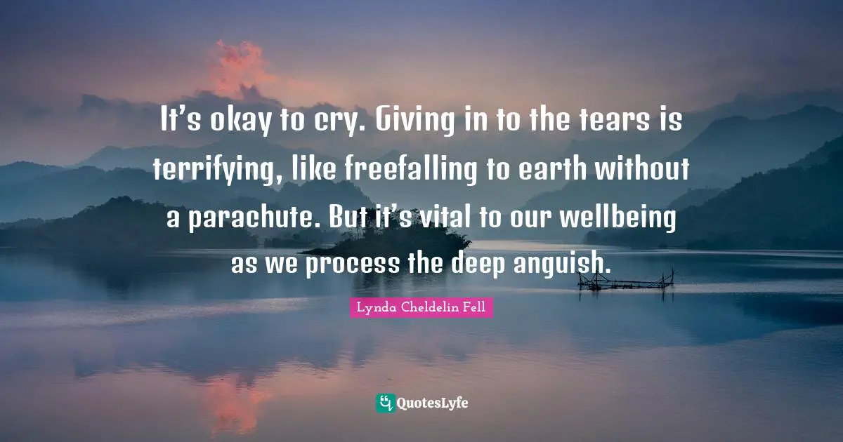 Lynda Cheldelin Fell Quotes: It’s okay to cry. Giving in to the tears is terrifying, like freefalling to earth without a parachute. But it’s vital to our wellbeing as we process the deep anguish.