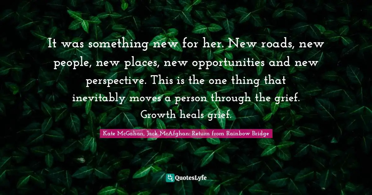 It was something new for her. New roads, new people, new places, new opportunities and new perspective. This is the one thing that inevitably moves a person through the grief. Growth heals grief.