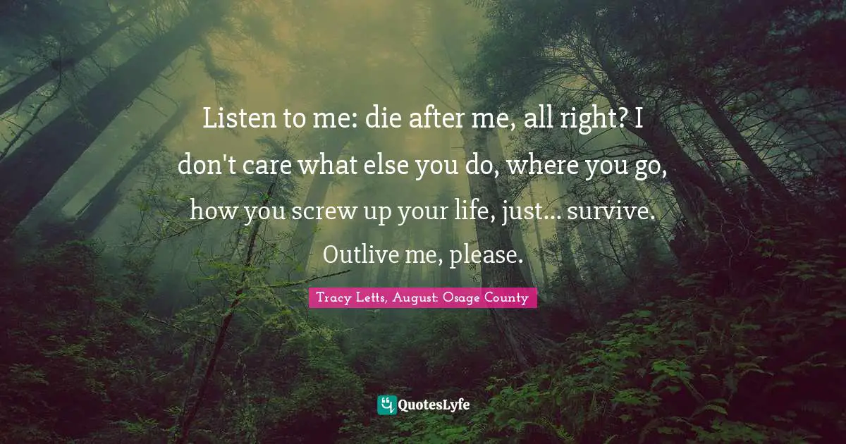 Listen to me: die after me, all right? I don't care what else you do, where you go, how you screw up your life, just... survive. Outlive me, please.