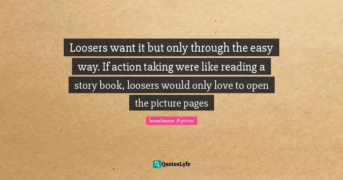 Loosers want it but only through the easy way. If action taking were like reading a story book, loosers would only love to open the picture pages