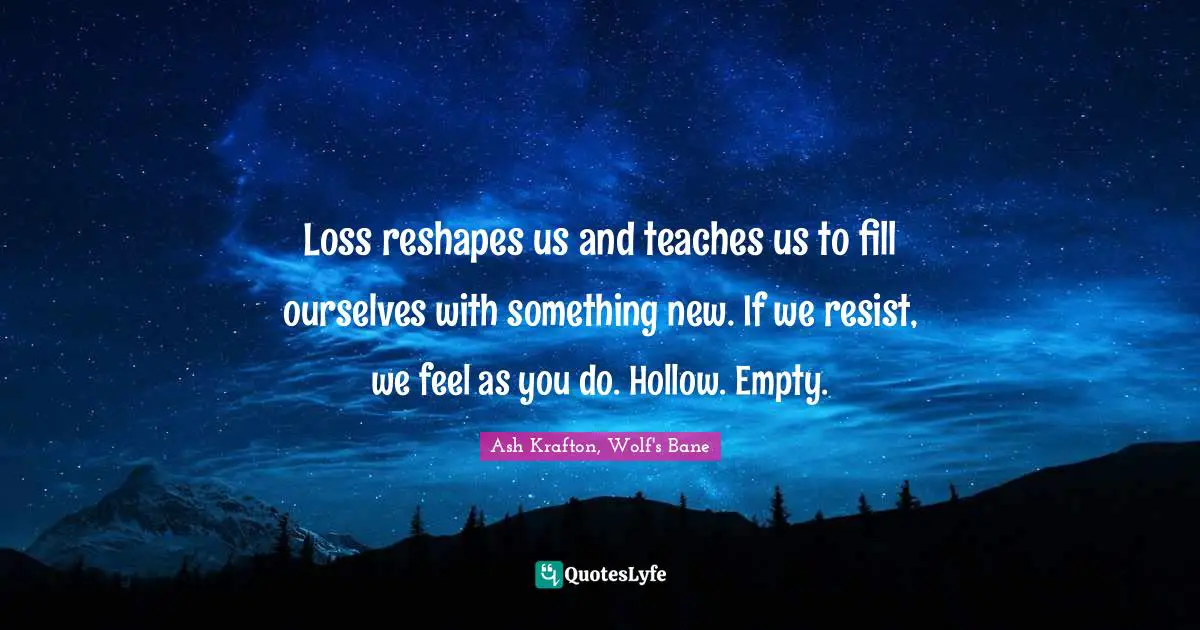 Loss reshapes us and teaches us to fill ourselves with something new. If we resist, we feel as you do. Hollow. Empty.