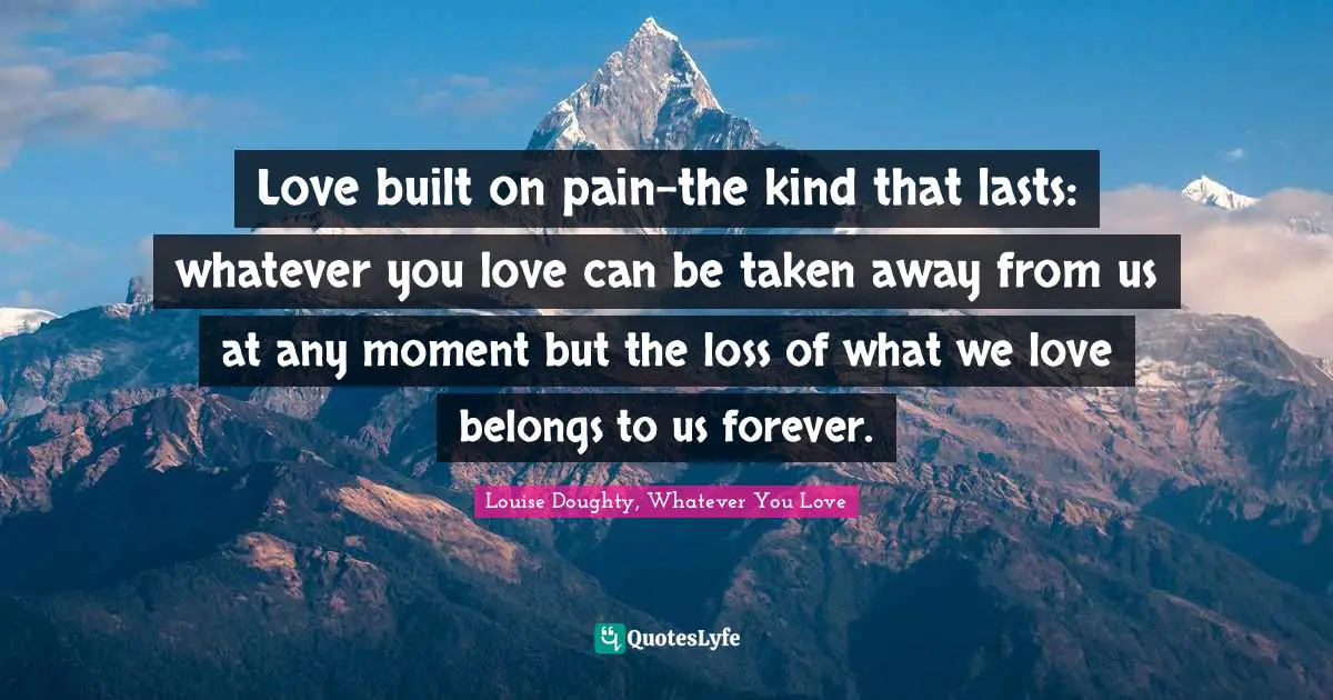 Love built on pain-the kind that lasts: whatever you love can be taken away from us at any moment but the loss of what we love belongs to us forever.