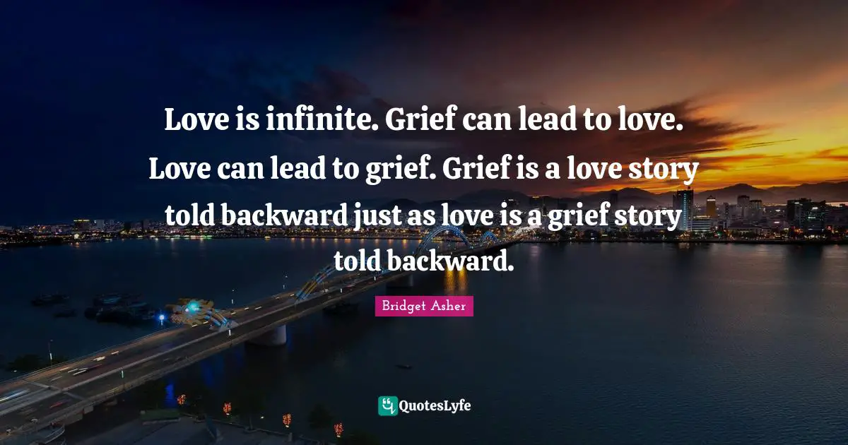 Love is infinite. Grief can lead to love. Love can lead to grief. Grief is a love story told backward just as love is a grief story told backward.