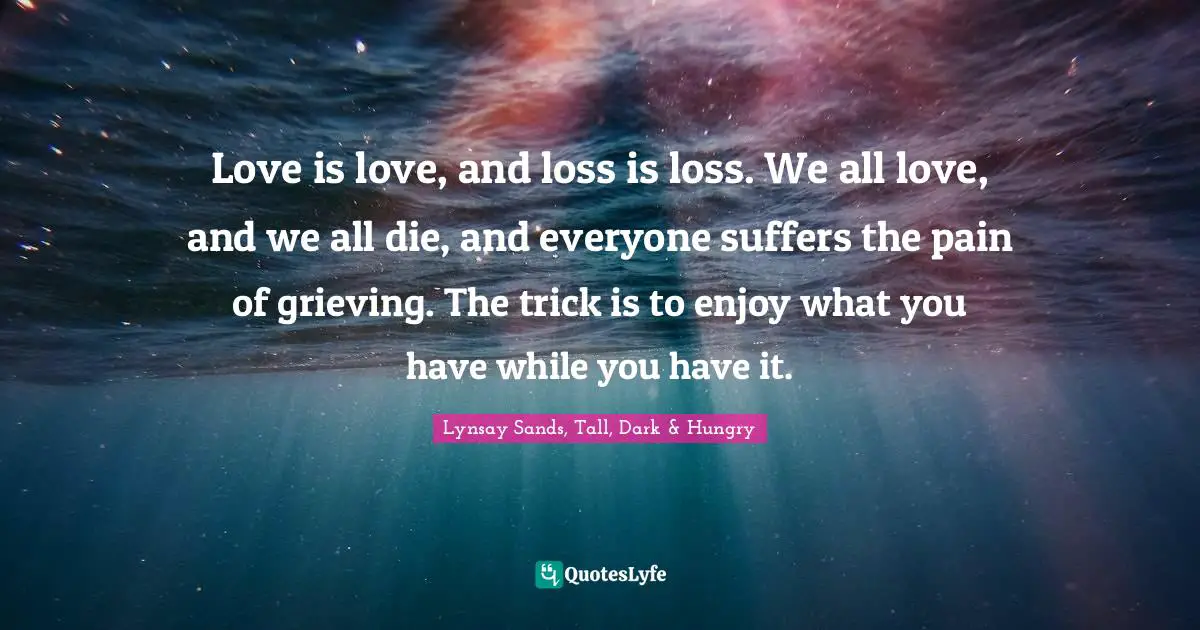 Love is love, and loss is loss. We all love, and we all die, and everyone suffers the pain of grieving. The trick is to enjoy what you have while you have it.