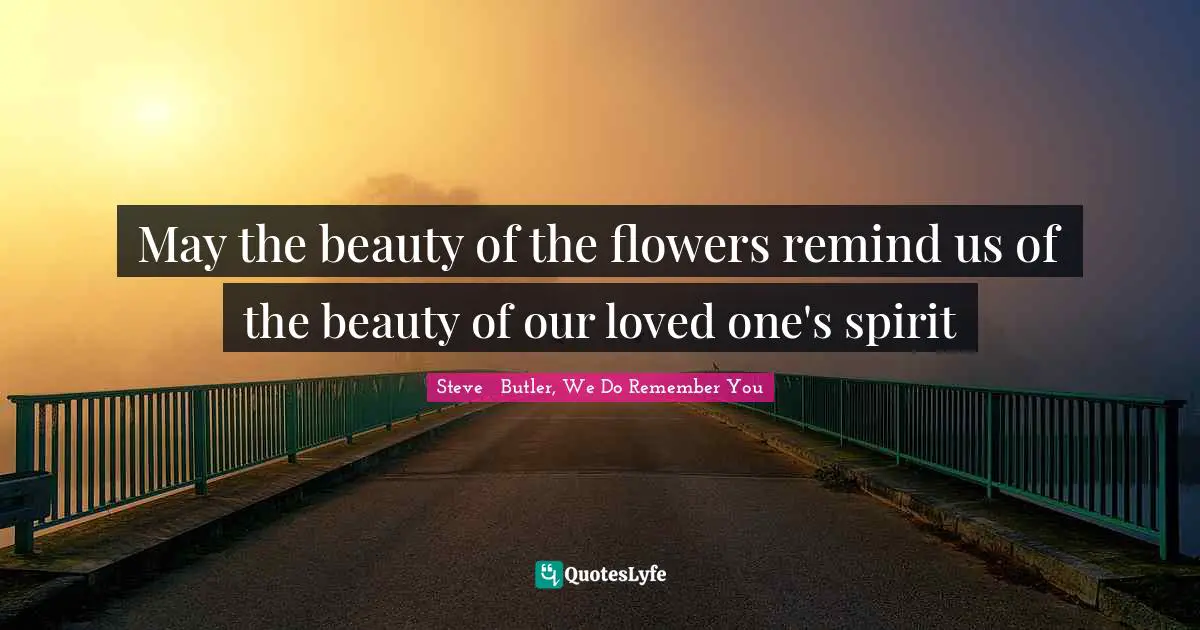 May the beauty of the flowers remind us of the beauty of our loved one's spirit