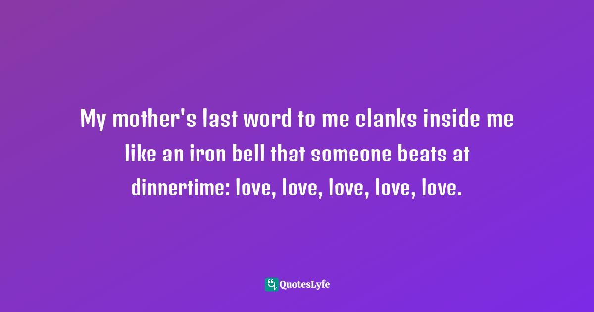 Cheryl Strayed, Tiny Beautiful Things: Advice On Love And Life From Dear Sugar Quotes: "My mother's last word to me clanks inside me like an iron bell that someone beats at dinnertime: love, love, love, love, love."