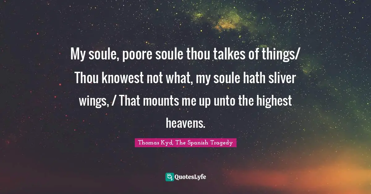 My soule, poore soule thou talkes of things/ Thou knowest not what, my soule hath sliver wings, / That mounts me up unto the highest heavens.