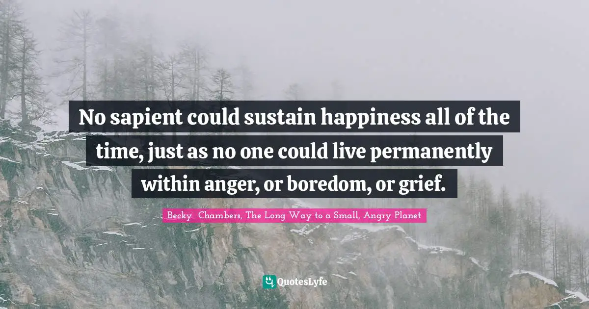 No sapient could sustain happiness all of the time, just as no one could live permanently within anger, or boredom, or grief.
