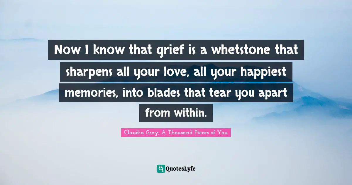Now I know that grief is a whetstone that sharpens all your love, all your happiest memories, into blades that tear you apart from within.