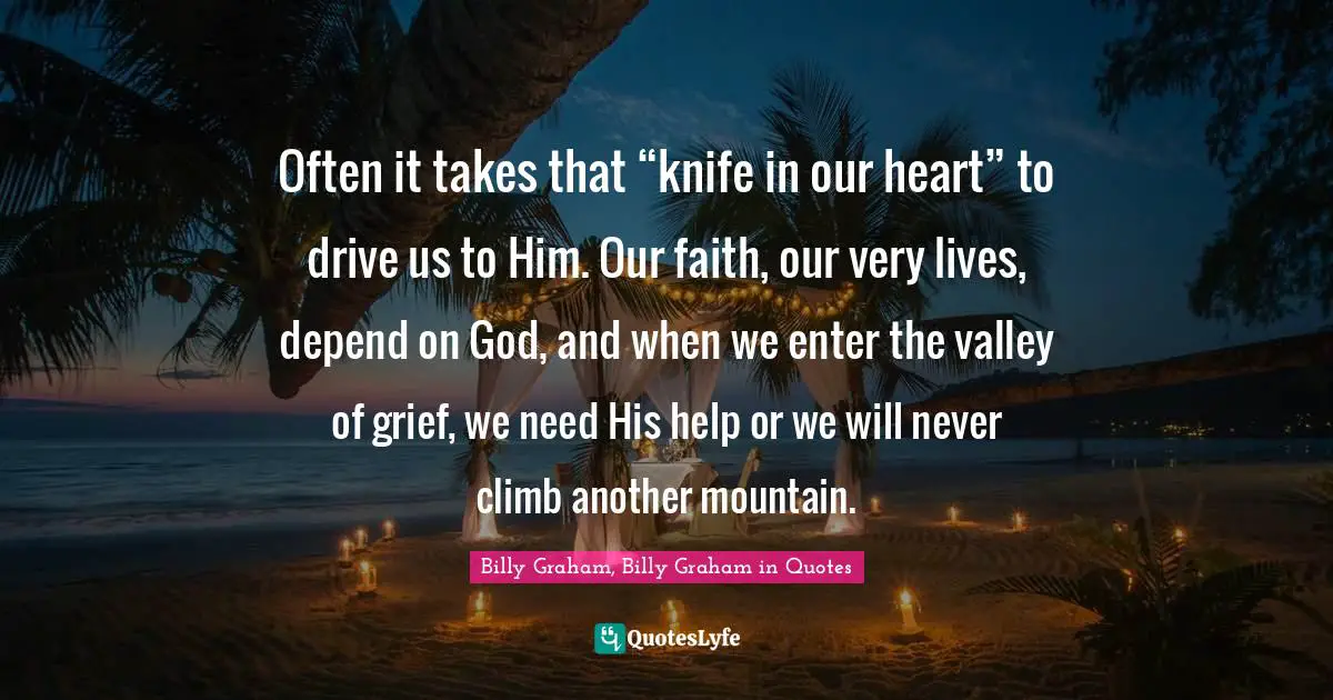 Often it takes that “knife in our heart” to drive us to Him. Our faith, our very lives, depend on God, and when we enter the valley of grief, we need His help or we will never climb another mountain.