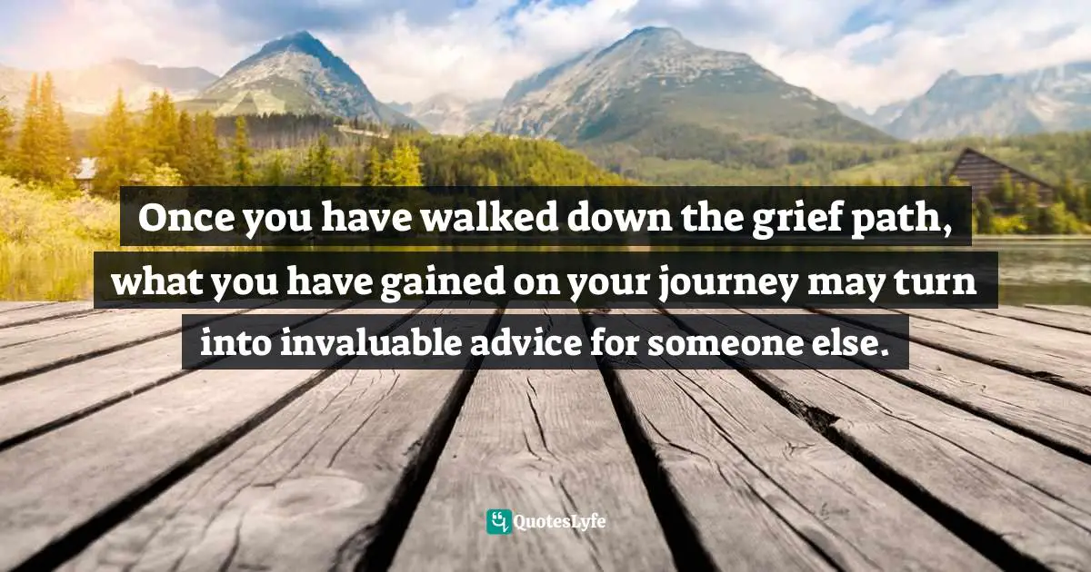 Once you have walked down the grief path, what you have gained on your journey may turn into invaluable advice for someone else.