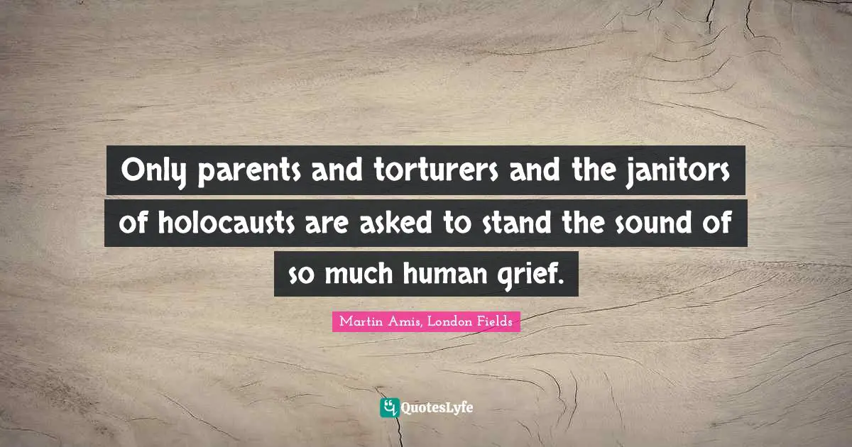 Only parents and torturers and the janitors of holocausts are asked to stand the sound of so much human grief.