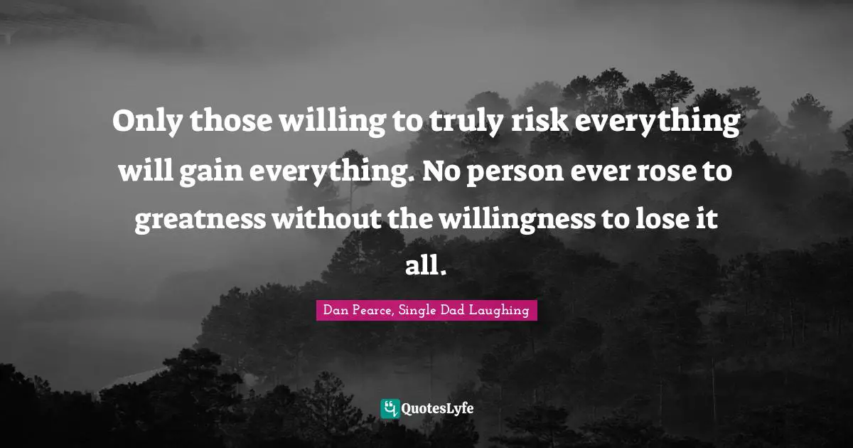 Only those willing to truly risk everything will gain everything. No person ever rose to greatness without the willingness to lose it all.