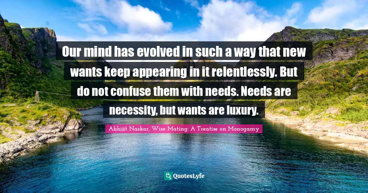Our mind has evolved in such a way that new wants keep appearing in it relentlessly. But do not confuse them with needs. Needs are necessity, but wants are luxury.