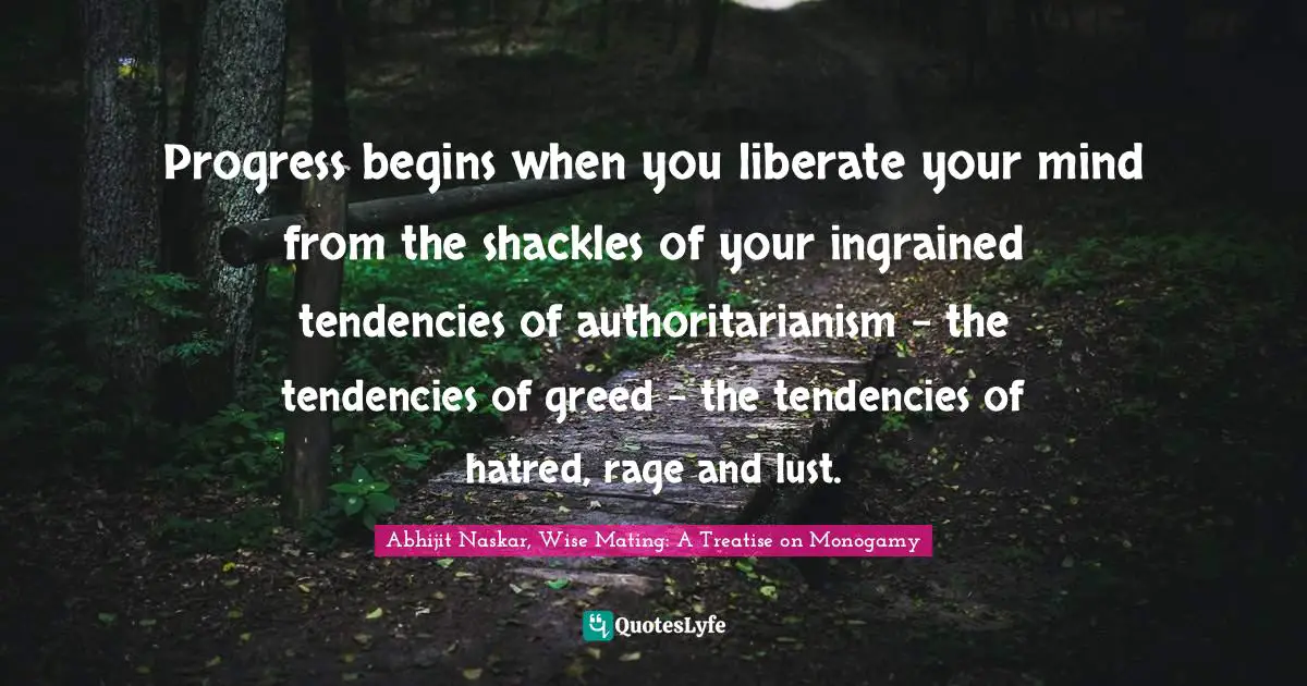 Progress begins when you liberate your mind from the shackles of your ingrained tendencies of authoritarianism – the tendencies of greed – the tendencies of hatred, rage and lust.