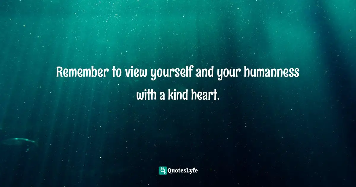 Remember to view yourself and your humanness with a kind heart.