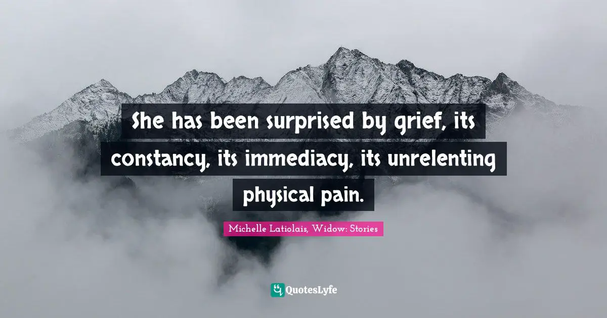 She has been surprised by grief, its constancy, its immediacy, its unrelenting physical pain.