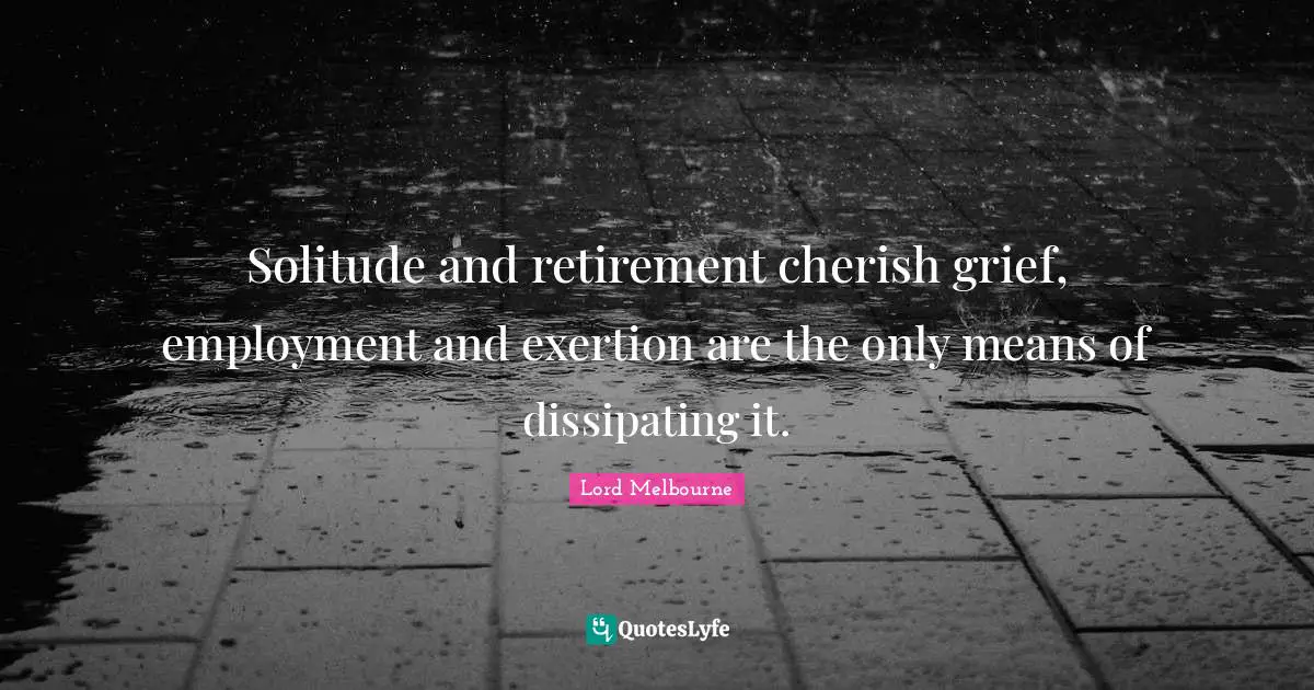 Solitude and retirement cherish grief, employment and exertion are the only means of dissipating it.