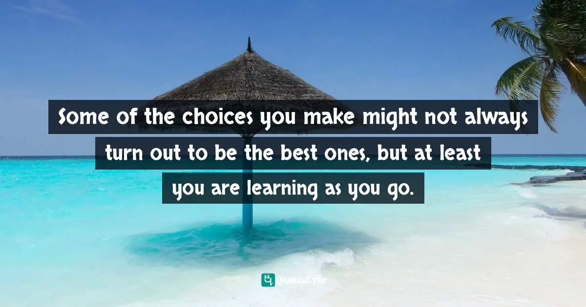 Some of the choices you make might not always turn out to be the best ones, but at least you are learning as you go.