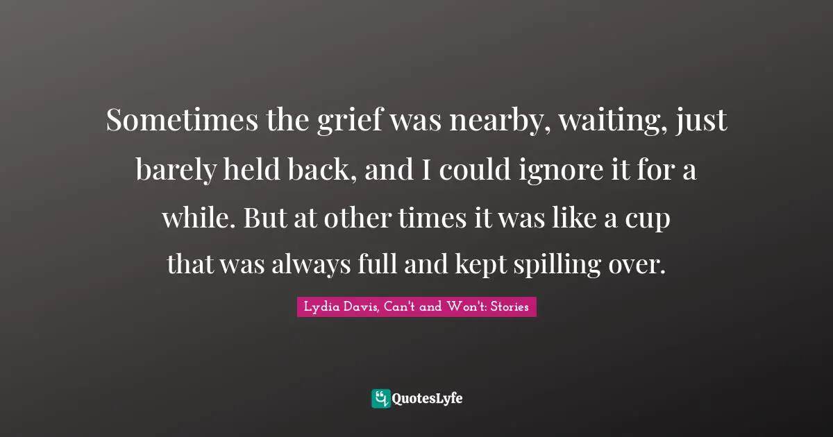 Lydia Davis Quotes: "Sometimes the grief was nearby, waiting, just barely held back, and I could ignore it for a while. But at other times it was like a cup that was always full and kept spilling over."