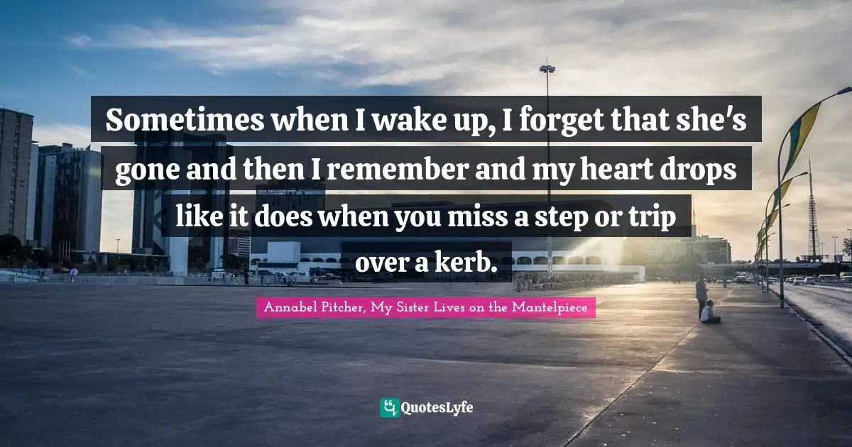 Sometimes when I wake up, I forget that she's gone and then I remember and my heart drops like it does when you miss a step or trip over a kerb.