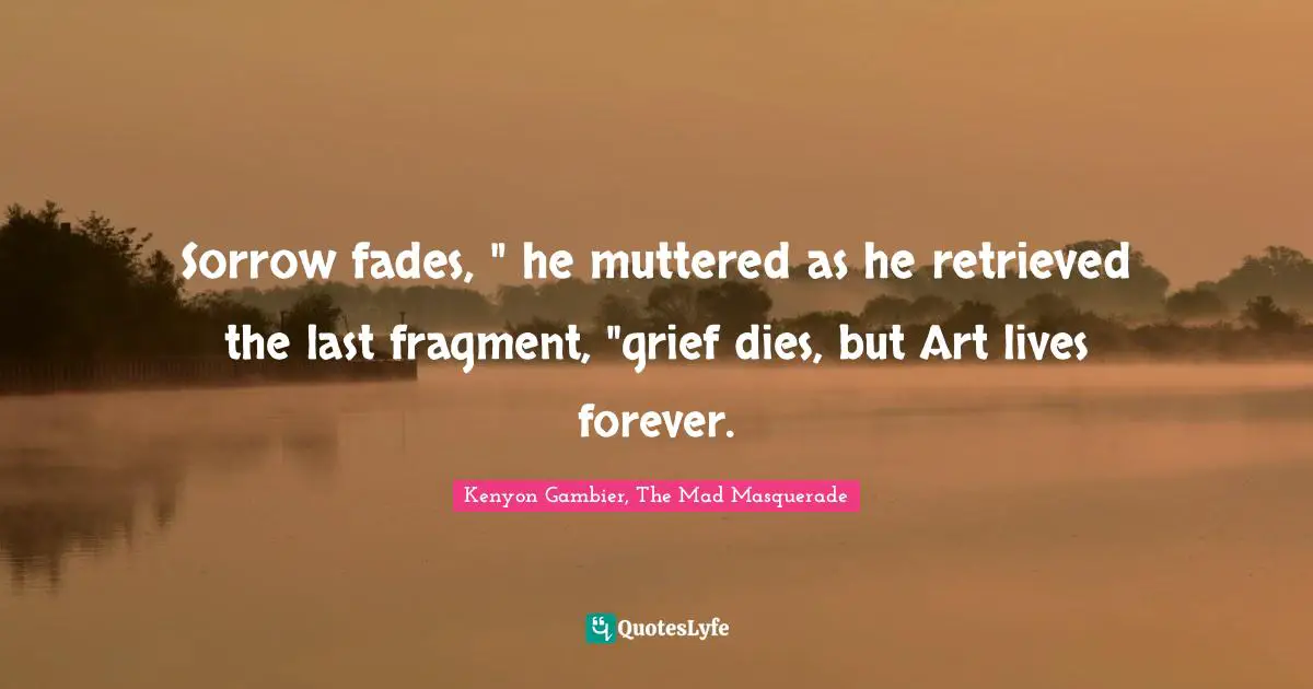 Sorrow fades, " he muttered as he retrieved the last fragment, "grief dies, but Art lives forever.