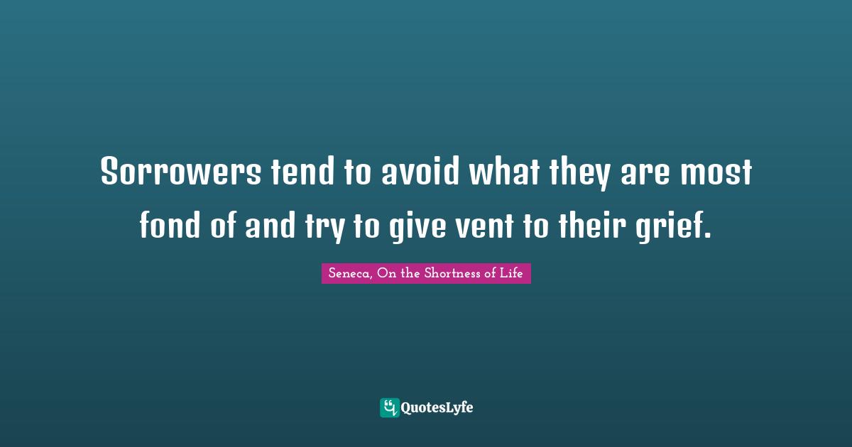 Seneca, On The Shortness Of Life Quotes: "Sorrowers tend to avoid what they are most fond of and try to give vent to their grief."