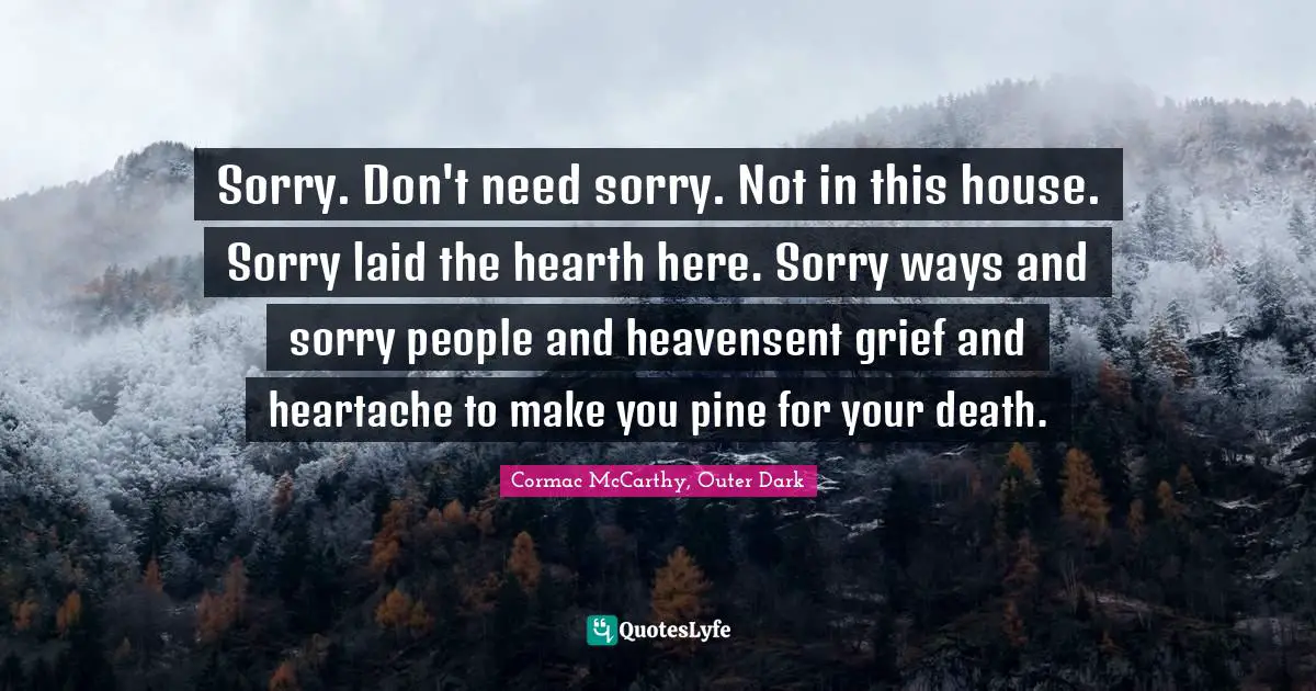 Sorry. Don't need sorry. Not in this house. Sorry laid the hearth here. Sorry ways and sorry people and heavensent grief and heartache to make you pine for your death.